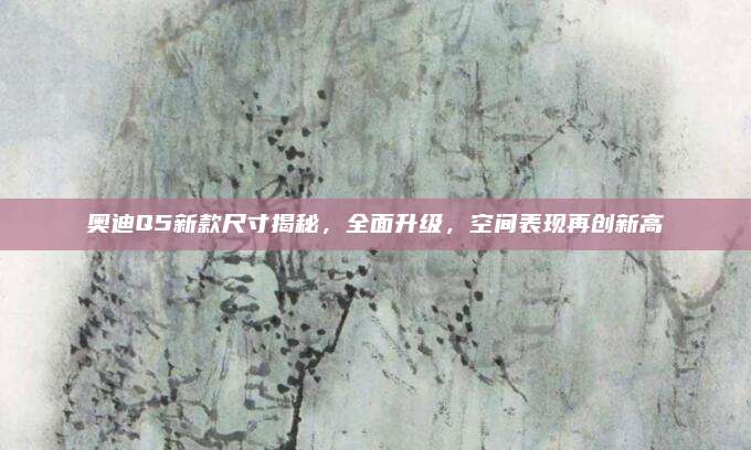奥迪Q5新款尺寸揭秘,全面升级,空间表现再创新高