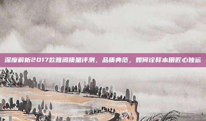 深度解析2017款雅阁质量评测,品质典范,如何诠释本田匠心独运