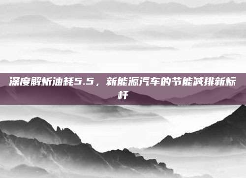 深度解析油耗5.5，新能源汽车的节能减排新标杆