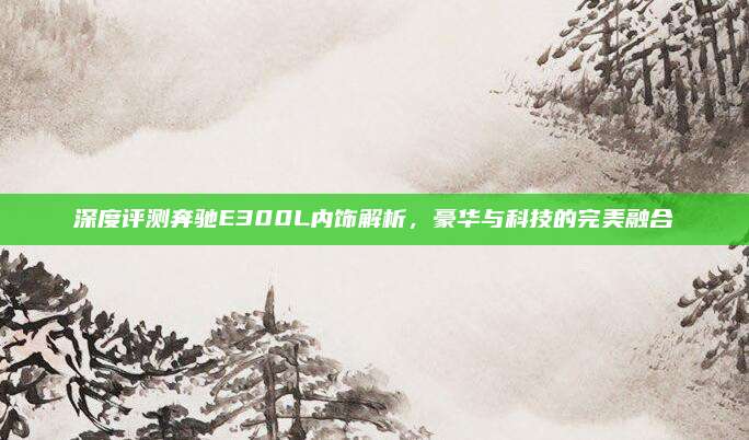 深度评测奔驰E300L内饰解析,豪华与科技的完美融合
