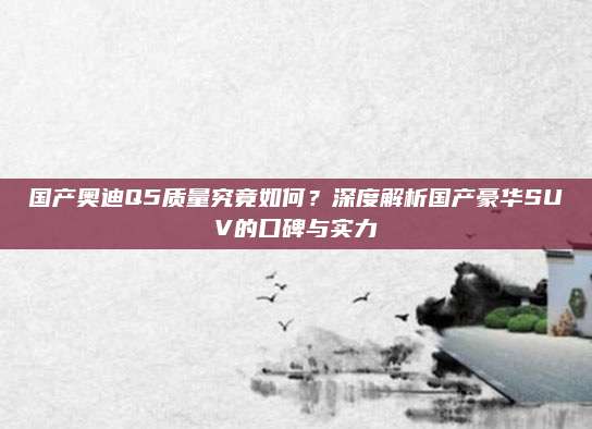 国产奥迪Q5质量究竟如何?深度解析国产豪华SUV的口碑与实力