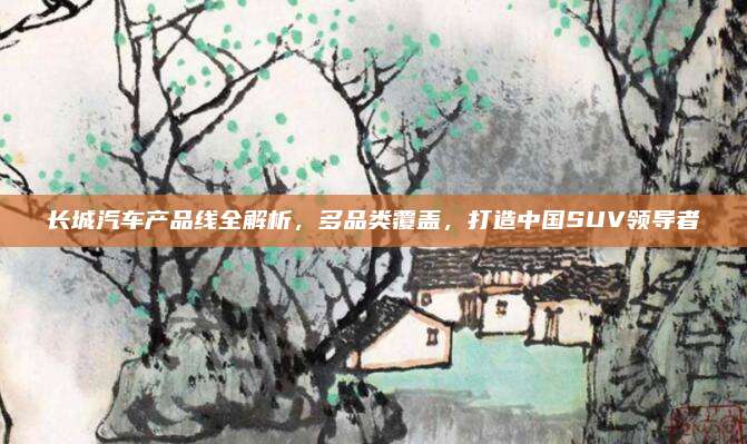 长城汽车产品线全解析，多品类覆盖，打造中国SUV领导者