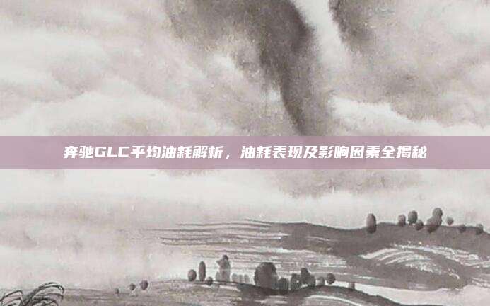 奔驰GLC平均油耗解析,油耗表现及影响因素全揭秘