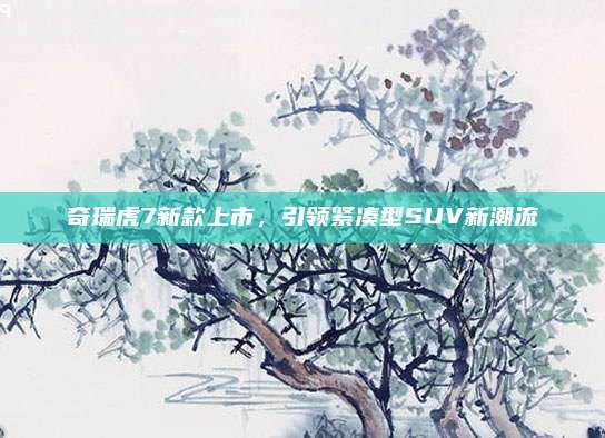 奇瑞虎7新款上市,引领紧凑型SUV新潮流