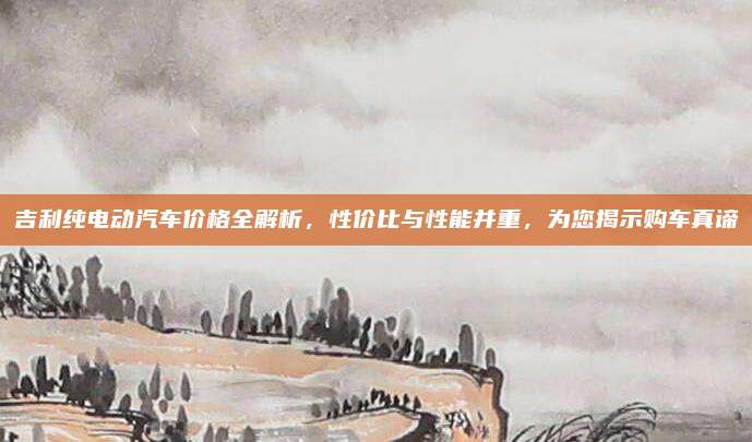 吉利纯电动汽车价格全解析,性价比与性能并重,为您揭示购车真谛