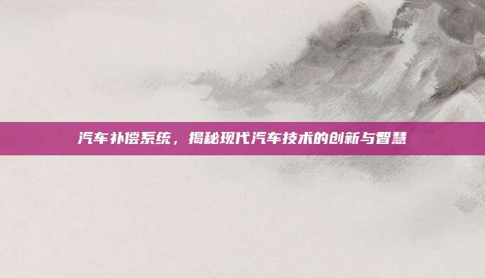 汽车补偿系统,揭秘现代汽车技术的创新与智慧