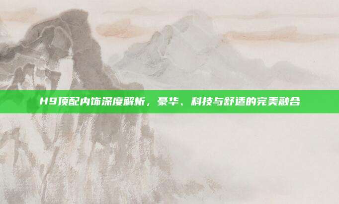 H9顶配内饰深度解析,豪华、科技与舒适的完美融合