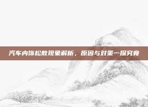 汽车内饰松散现象解析,原因与对策一探究竟