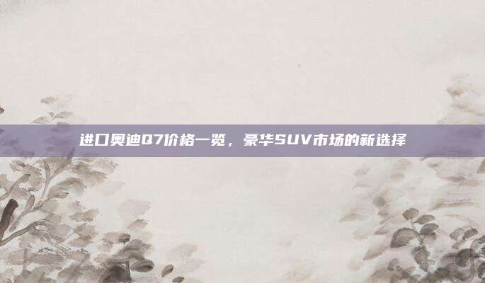 进口奥迪Q7价格一览,豪华SUV市场的新选择