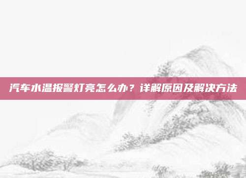 汽车水温报警灯亮怎么办?详解原因及解决方法