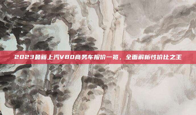 2023最新上汽V80商务车报价一览,全面解析性价比之王