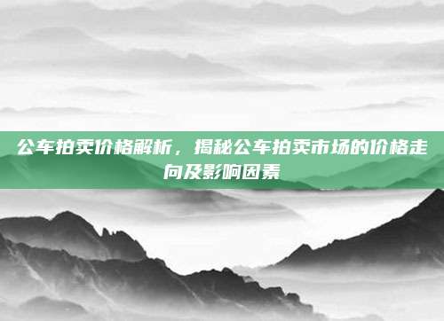 公车拍卖价格解析,揭秘公车拍卖市场的价格走向及影响因素