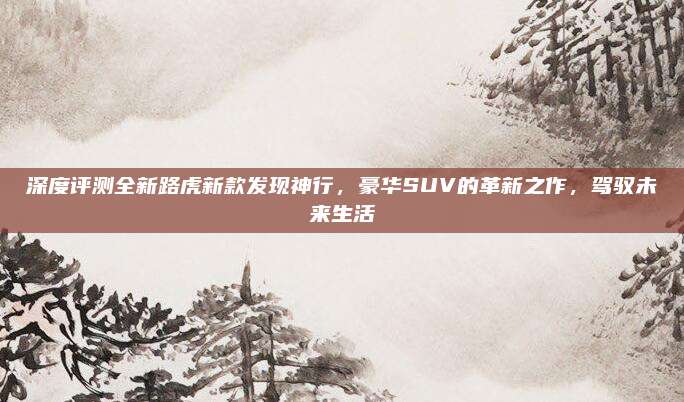 深度评测全新路虎新款发现神行，豪华SUV的革新之作，驾驭未来生活