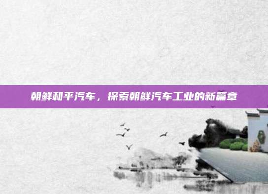 朝鲜和平汽车,探索朝鲜汽车工业的新篇章