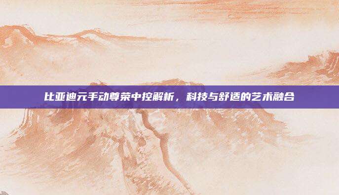 比亚迪元手动尊荣中控解析,科技与舒适的艺术融合