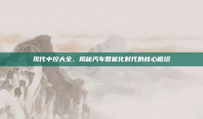 现代中控大全,揭秘汽车智能化时代的核心枢纽