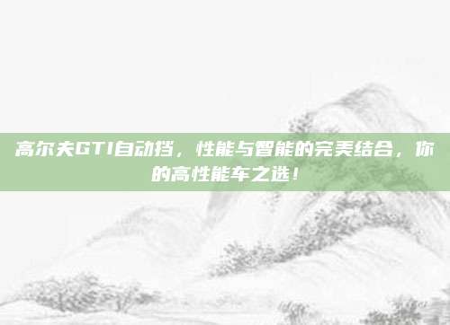 高尔夫GTI自动挡,性能与智能的完美结合,你的高性能车之选!