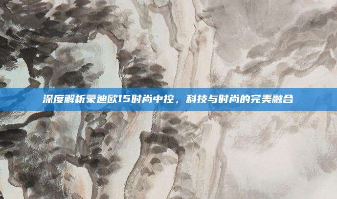 深度解析蒙迪欧15时尚中控,科技与时尚的完美融合