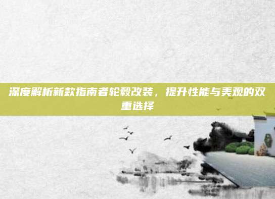 深度解析新款指南者轮毂改装,提升性能与美观的双重选择