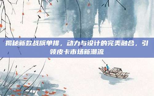 揭秘新款战旗单排,动力与设计的完美融合,引领皮卡市场新潮流