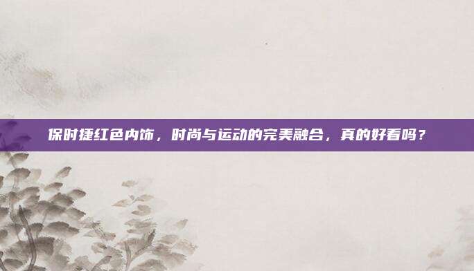 保时捷红色内饰,时尚与运动的完美融合,真的好看吗?