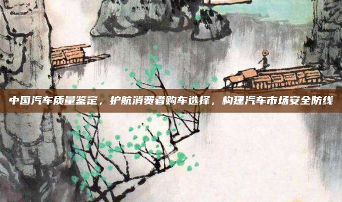 中国汽车质量鉴定,护航消费者购车选择,构建汽车市场安全防线