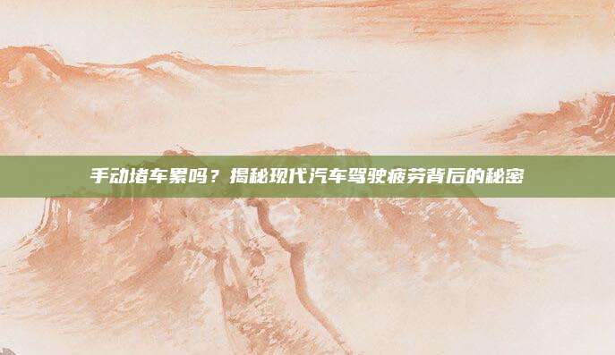 手动堵车累吗？揭秘现代汽车驾驶疲劳背后的秘密