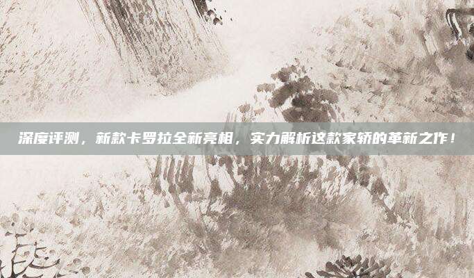 深度评测，新款卡罗拉全新亮相，实力解析这款家轿的革新之作！