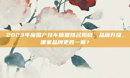 2023年度国产挂车质量排名揭晓，品质升级，哪家品牌更胜一筹？