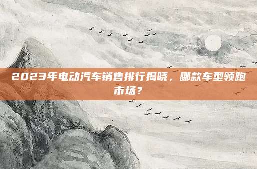 2023年电动汽车销售排行揭晓，哪款车型领跑市场？