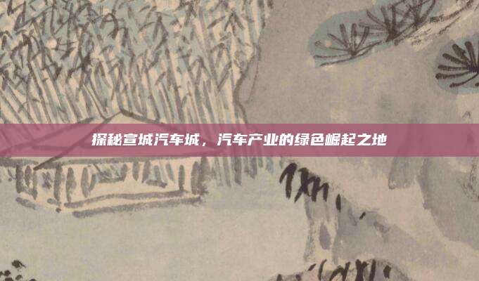 探秘宣城汽车城，汽车产业的绿色崛起之地