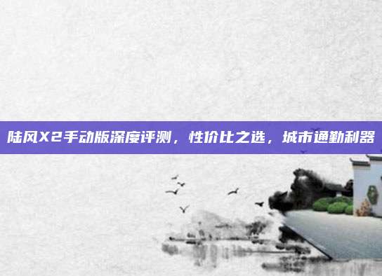 陆风X2手动版深度评测，性价比之选，城市通勤利器