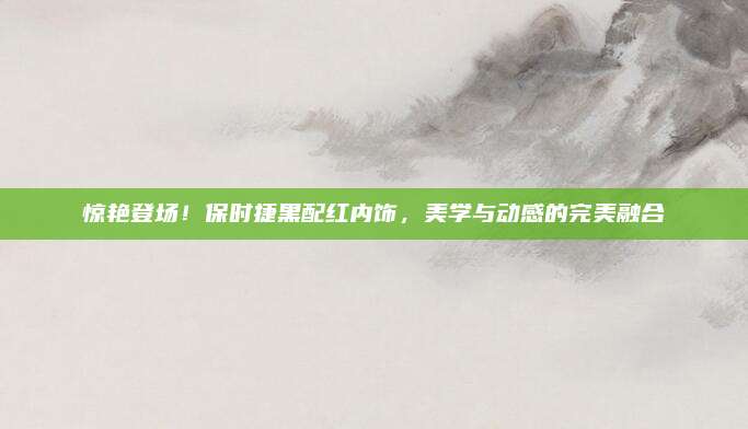 惊艳登场!保时捷黑配红内饰,美学与动感的完美融合