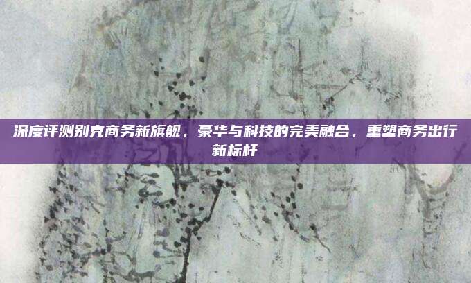 深度评测别克商务新旗舰,豪华与科技的完美融合,重塑商务出行新标杆