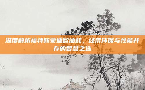深度解析福特新蒙迪欧油耗,经济环保与性能并存的智慧之选
