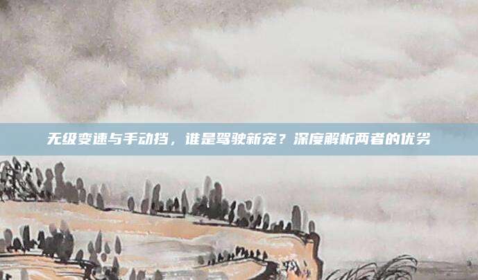 无级变速与手动挡,谁是驾驶新宠?深度解析两者的优劣