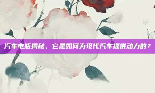 汽车电瓶揭秘,它是如何为现代汽车提供动力的?