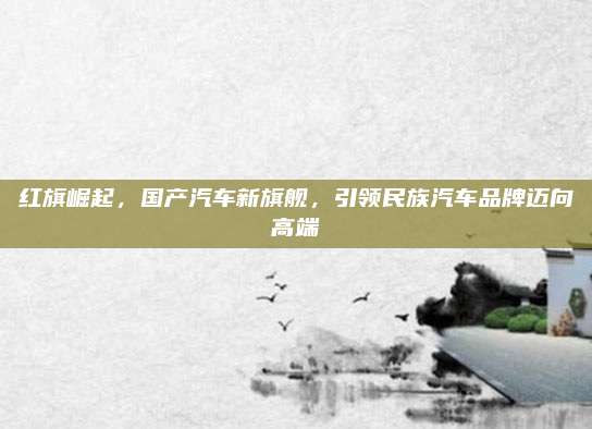 红旗崛起,国产汽车新旗舰,引领民族汽车品牌迈向高端
