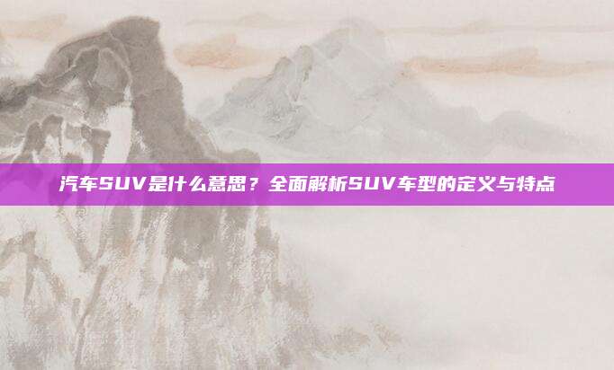 汽车SUV是什么意思?全面解析SUV车型的定义与特点