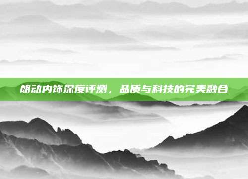 朗动内饰深度评测,品质与科技的完美融合