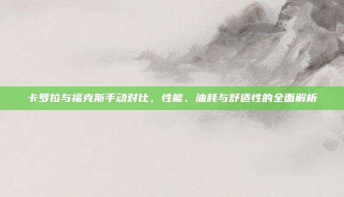 卡罗拉与福克斯手动对比,性能、油耗与舒适性的全面解析