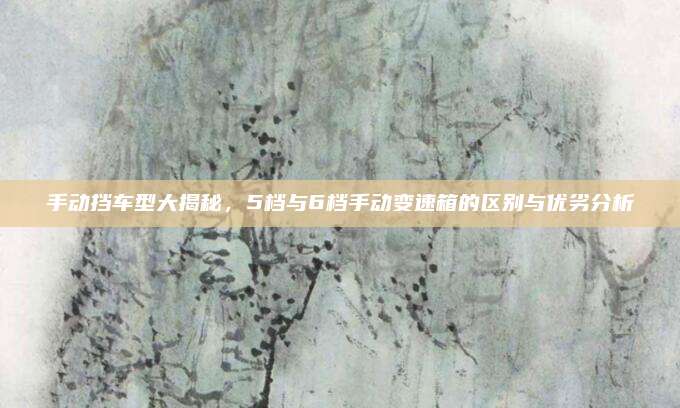 手动挡车型大揭秘,5档与6档手动变速箱的区别与优劣分析