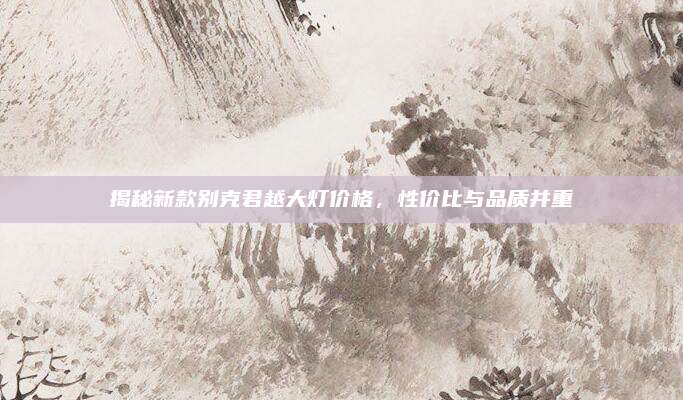 揭秘新款别克君越大灯价格,性价比与品质并重