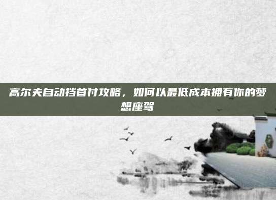 高尔夫自动挡首付攻略，如何以最低成本拥有你的梦想座驾