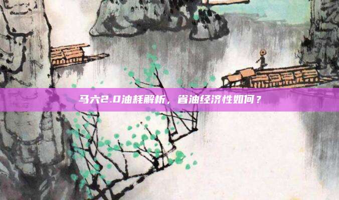 马六2.0油耗解析,省油经济性如何?