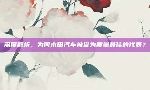 深度解析,为何本田汽车被誉为质量最佳的代表?