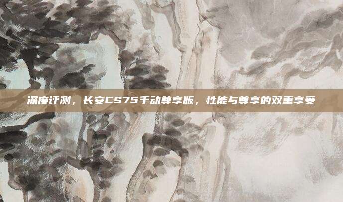 深度评测,长安CS75手动尊享版,性能与尊享的双重享受