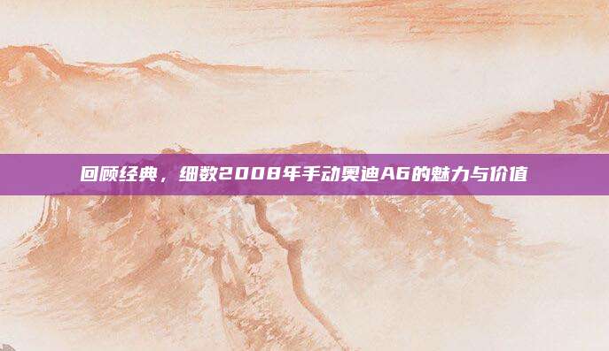 回顾经典，细数2008年手动奥迪A6的魅力与价值