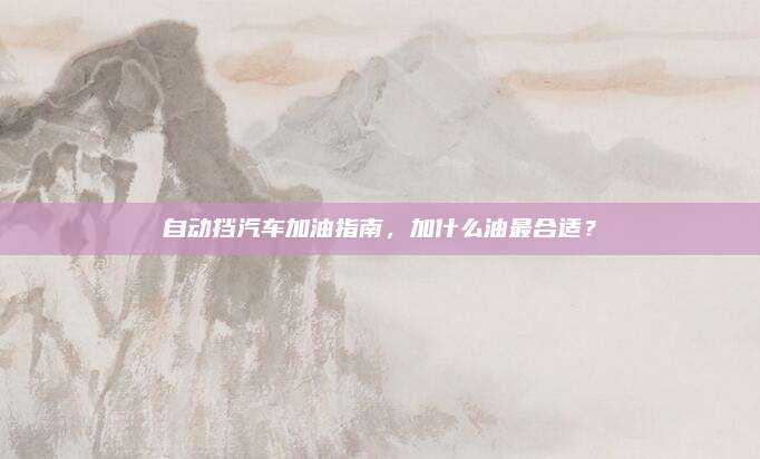 自动挡汽车加油指南,加什么油最合适?