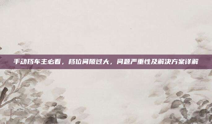 手动挡车主必看,档位间隙过大,问题严重性及解决方案详解